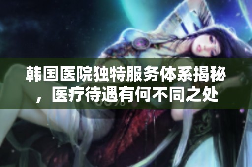 韩国医院独特服务体系揭秘，医疗待遇有何不同之处
