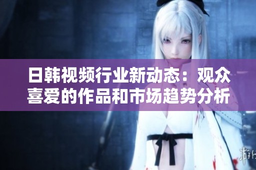 日韩视频行业新动态：观众喜爱的作品和市场趋势分析