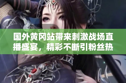 国外黄冈站带来刺激战场直播盛宴，精彩不断引粉丝热议