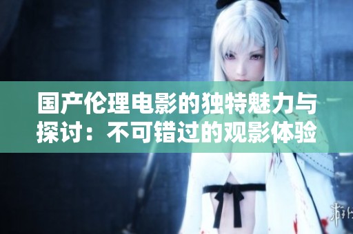 国产伦理电影的独特魅力与探讨：不可错过的观影体验