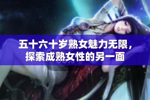 五十六十岁熟女魅力无限，探索成熟女性的另一面