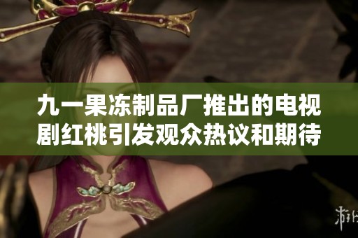 九一果冻制品厂推出的电视剧红桃引发观众热议和期待