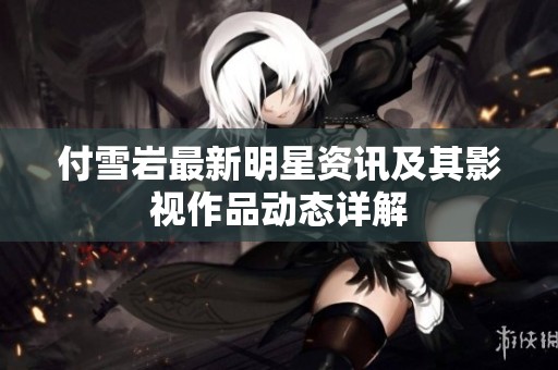 付雪岩最新明星资讯及其影视作品动态详解