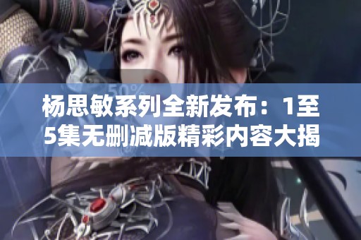杨思敏系列全新发布：1至5集无删减版精彩内容大揭秘