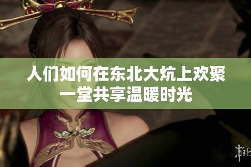 人们如何在东北大炕上欢聚一堂共享温暖时光