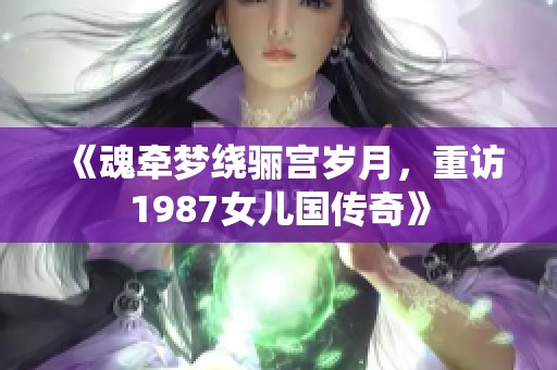 《魂牵梦绕骊宫岁月，重访1987女儿国传奇》