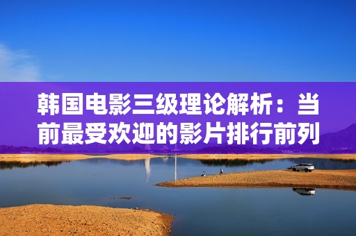 韩国电影三级理论解析：当前最受欢迎的影片排行前列