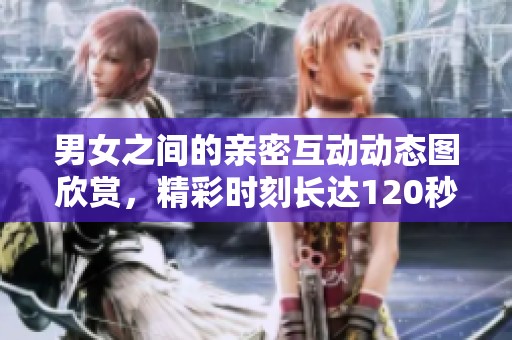 男女之间的亲密互动动态图欣赏，精彩时刻长达120秒
