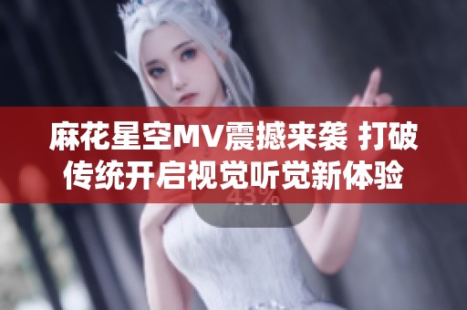 麻花星空MV震撼来袭 打破传统开启视觉听觉新体验