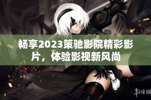 畅享2023策驰影院精彩影片，体验影视新风尚