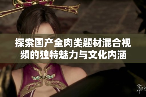 探索国产全肉类题材混合视频的独特魅力与文化内涵