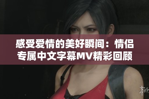 感受爱情的美好瞬间：情侣专属中文字幕MV精彩回顾