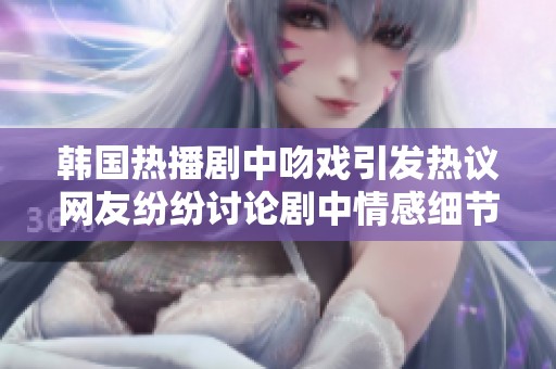 韩国热播剧中吻戏引发热议网友纷纷讨论剧中情感细节