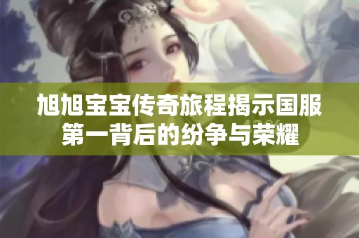 旭旭宝宝传奇旅程揭示国服第一背后的纷争与荣耀