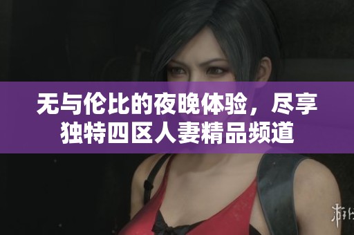 无与伦比的夜晚体验，尽享独特四区人妻精品频道
