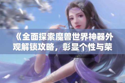 《全面探索魔兽世界神器外观解锁攻略，彰显个性与荣耀成就》