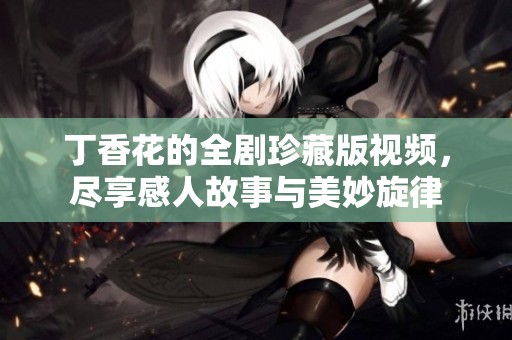 丁香花的全剧珍藏版视频，尽享感人故事与美妙旋律