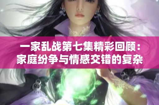 一家乱战第七集精彩回顾：家庭纷争与情感交错的复杂关系