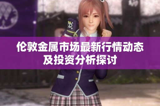 伦敦金属市场最新行情动态及投资分析探讨