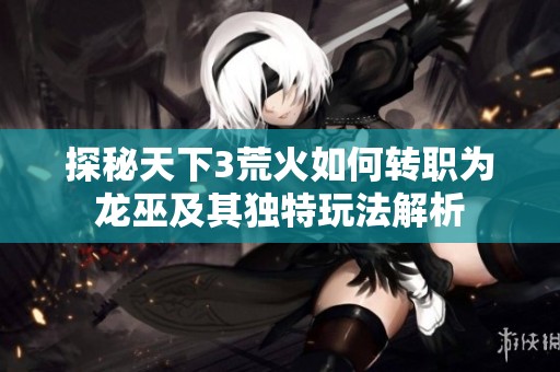 探秘天下3荒火如何转职为龙巫及其独特玩法解析