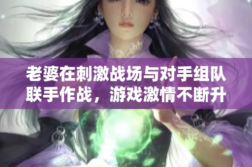 老婆在刺激战场与对手组队联手作战，游戏激情不断升温