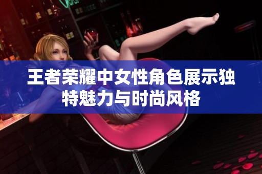 王者荣耀中女性角色展示独特魅力与时尚风格
