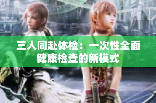 三人同赴体检：一次性全面健康检查的新模式