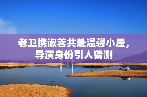 老卫携淑蓉共赴温馨小屋，导演身份引人猜测