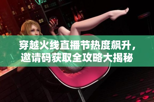 穿越火线直播节热度飙升，邀请码获取全攻略大揭秘