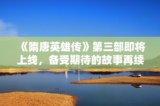 《隋唐英雄传》第三部即将上线，备受期待的故事再续传奇