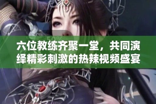 六位教练齐聚一堂，共同演绎精彩刺激的热辣视频盛宴