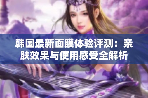 韩国最新面膜体验评测：亲肤效果与使用感受全解析