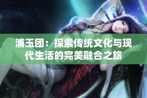 浦玉团：探索传统文化与现代生活的完美融合之旅