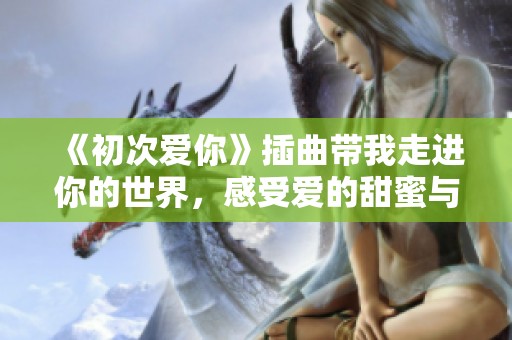《初次爱你》插曲带我走进你的世界，感受爱的甜蜜与悸动