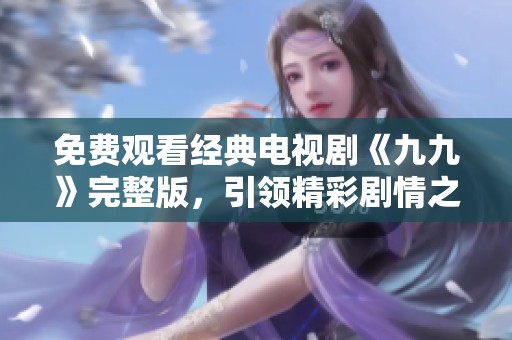 免费观看经典电视剧《九九》完整版，引领精彩剧情之旅