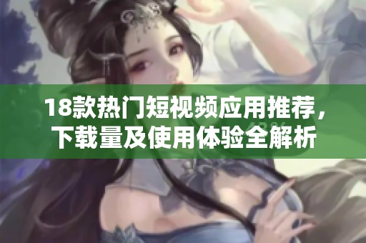 18款热门短视频应用推荐，下载量及使用体验全解析