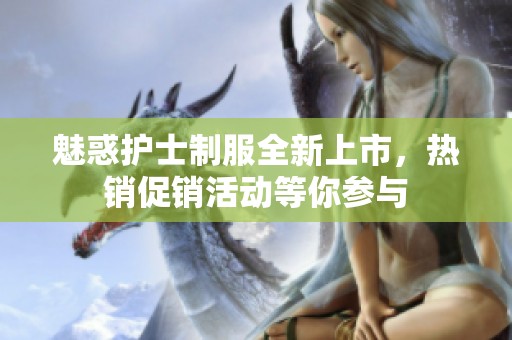 魅惑护士制服全新上市，热销促销活动等你参与