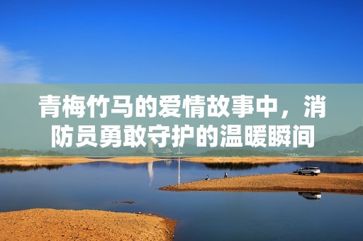 青梅竹马的爱情故事中，消防员勇敢守护的温暖瞬间