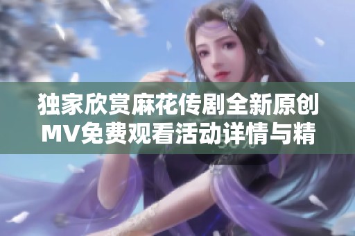 独家欣赏麻花传剧全新原创MV免费观看活动详情与精彩看点解析