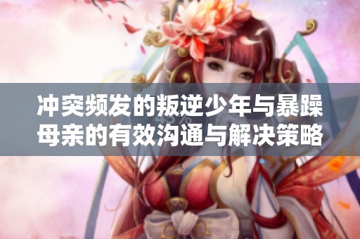 冲突频发的叛逆少年与暴躁母亲的有效沟通与解决策略