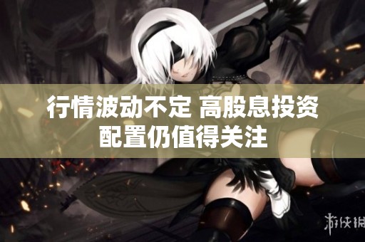 行情波动不定 高股息投资配置仍值得关注