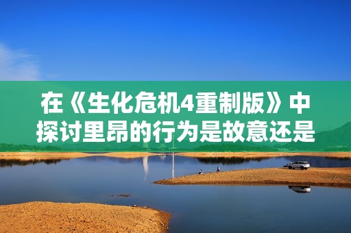 在《生化危机4重制版》中探讨里昂的行为是故意还是偶然的真相