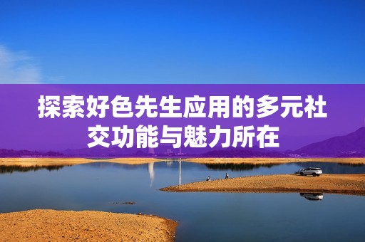 探索好色先生应用的多元社交功能与魅力所在