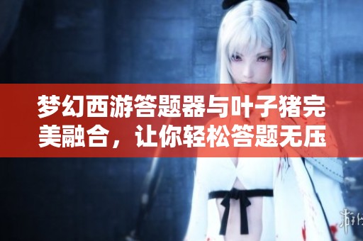 梦幻西游答题器与叶子猪完美融合，让你轻松答题无压力
