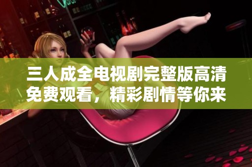 三人成全电视剧完整版高清免费观看，精彩剧情等你来体验