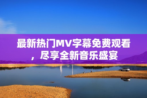 最新热门MV字幕免费观看，尽享全新音乐盛宴