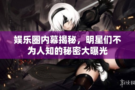 娱乐圈内幕揭秘，明星们不为人知的秘密大曝光