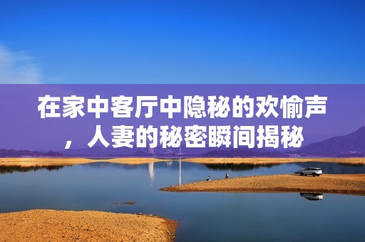 在家中客厅中隐秘的欢愉声，人妻的秘密瞬间揭秘