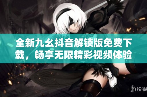 全新九幺抖音解锁版免费下载，畅享无限精彩视频体验