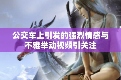 公交车上引发的强烈情感与不雅举动视频引关注